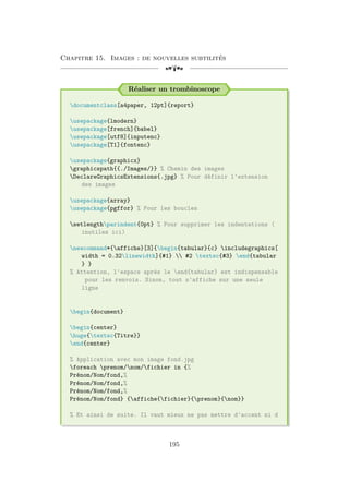 Chapitre 15. Images : de nouvelles subtilités
[a
Réaliser un trombinoscope
documentclass[a4paper, 12pt]{report}
usepackage{lmodern}
usepackage[french]{babel}
usepackage[utf8]{inputenc}
usepackage[T1]{fontenc}
usepackage{graphicx}
graphicspath{{./Images/}} % Chemin des images
DeclareGraphicsExtensions{.jpg} % Pour définir l'extension
des images
usepackage{array}
usepackage{pgffor} % Pour les boucles
setlengthparindent{0pt} % Pour supprimer les indentations (
inutiles ici)
newcommand*{affiche}[3]{begin{tabular}{c} includegraphics[
width = 0.32linewidth]{#1}  #2 textsc{#3} end{tabular
} }
% Attention, l'espace après le end{tabular} est indispensable
pour les renvois. Sinon, tout s'affiche sur une seule
ligne
begin{document}
begin{center}
huge{textsc{Titre}}
end{center}
% Application avec mon image fond.jpg
foreach prenom/nom/fichier in {%
Prénom/Nom/fond,%
Prénom/Nom/fond,%
Prénom/Nom/fond,%
Prénom/Nom/fond} {affiche{fichier}{prenom}{nom}}
% Et ainsi de suite. Il vaut mieux ne pas mettre d'accent ni d
195
 