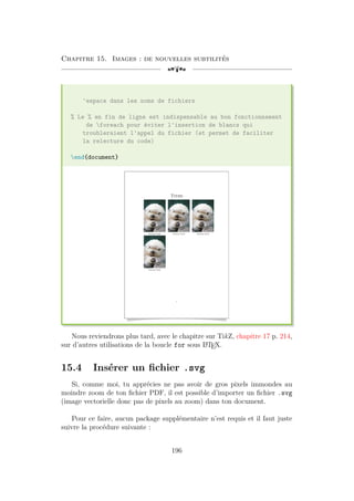 Chapitre 15. Images : de nouvelles subtilités
[a
'espace dans les noms de fichiers
% Le % en fin de ligne est indispensable au bon fonctionnement
de foreach pour éviter l'insertion de blancs qui
troubleraient l'appel du fichier (et permet de faciliter
la relecture du code)
end{document}
Titre
Prénom Nom Prénom Nom Prénom Nom
Prénom Nom
1
Nous reviendrons plus tard, avec le chapitre sur TikZ, chapitre 17 p. 214,
sur d’autres utilisations de la boucle for sous L
A
TEX.
15.4 Insérer un fichier .svg
Si, comme moi, tu apprécies ne pas avoir de gros pixels immondes au
moindre zoom de ton fichier PDF, il est possible d’importer un fichier .svg
(image vectorielle donc pas de pixels au zoom) dans ton document.
Pour ce faire, aucun package supplémentaire n’est requis et il faut juste
suivre la procédure suivante :
196
 