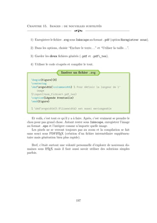 Chapitre 15. Images : de nouvelles subtilités
[a
1) Enregistrer le fichier .svg sous Inkscape au format .pdf (option Enregistrer sous).
2) Dans les options, choisir “Exclure le texte. . .” et “Utiliser la taille. . .”.
3) Garder les deux fichiers générés (.pdf et .pdf_tex).
4) Utiliser le code ci-après et compiler le tout.
Insérer un fichier .svg
begin{figure}[H]
centering
defsvgwidth{columnwidth} % Pour définir la largeur de l'
image
%input{nom_fichier.pdf_tex}
caption{Légende éventuelle}
end{figure}
% defsvgwidth{0.8linewidth} est aussi envisageable
Et voilà, c’est tout ce qu’il y a à faire. Après, c’est vraiment se prendre le
chou pour pas grand chose. Autant rester sous Inkscape, enregistrer l’image
au format .eps et l’intégrer comme n’importe quelle image.
Les pixels ne se verront toujours pas au zoom et la compilation se fait
sans souci sous PDFL
A
TEX (création d’un fichier intermédiaire supplémen-
taire mais génération bien plus rapide).
Bref, c’était surtout une volonté personnelle d’explorer de nouveaux do-
maines sous L
A
TEX mais il faut aussi savoir utiliser des solutions simples
parfois.
197
 