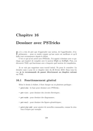 Chapitre 16
Dessiner avec PSTricks
Il n’y a rien de pire que d’apprendre une notion, de l’appréhender, d’ex-
périmenter. . . pour se rendre compte qu’une autre est meilleure et qu’il
faille tout recommencer depuis le début.
C’est ce qui m’est arrivé avec PSTricks. J’ai appris à dessiner avec ce pa-
ckage, qui requiert de compiler avec le moteur L
A
TEX ou XeL
A
TEX. Puis, j’ai
découvert TikZ, qui fonctionne avec n’importe quel moteur de compilation.
Je ne vais pas supprimer mon travail initial. Tu peux le consulter. La
dernière mise à jour de ce chapitre date du 26 février 2019. Dans tous les
cas, je te recommande de passer directement au chapitre suivant
sur TikZ.
16.1 Fonctionnement général
Selon le dessin à réaliser, il faut charger un ou plusieurs packages :
Õ pstricks : la base pour dessiner avec PSTricks ;
Õ pst-circ : pour dessiner des circuits électriques ;
Õ pst-node : pour dessiner des diagrammes ;
Õ pst-eucl : pour dessiner des figures géométriques ;
Õ pstricks-add : pour ajouter de nouvelles commandes, comme la rota-
tion d’objets par exemple.
198
 