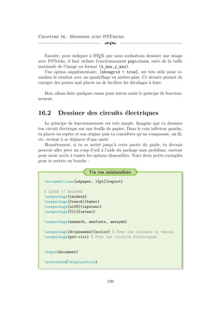 Chapitre 16. Dessiner avec PSTricks
[a
Ensuite, pour indiquer à L
A
TEX que nous souhaitons dessiner une image
avec PSTricks, il faut utiliser l’environnement pspicture, suivi de la taille
maximale de l’image au format (x_max,y_max).
Une option supplémentaire, [showgrid = true], est très utile pour vi-
sualiser le résultat avec un quadrillage en arrière-plan. Ce dernier permet de
corriger des points mal placés ou de faciliter les décalages à faire.
Bon, allons faire quelques essais pour mieux saisir le principe de fonction-
nement.
16.2 Dessiner des circuits électriques
Le principe de fonctionnement est très simple. Imagine que tu dessines
ton circuit électrique sur une feuille de papier. Dans le coin inférieur gauche,
tu places un repère et son origine puis tu considères qu’un composant, un fil,
etc. revient à se déplacer d’une unité.
Honnêtement, si tu es arrivé jusqu’à cette partie du guide, tu devrais
pouvoir aller jeter un coup d’œil à l’aide du package sans problème, surtout
pour avoir accès à toutes les options disponibles. Voici deux petits exemples
pour te mettre en bouche :
Un cas minimaliste
documentclass[a4paper, 12pt]{report}
% LaTeX // XeLaTeX
usepackage{lmodern}
usepackage[french]{babel}
usepackage[utf8]{inputenc}
usepackage[T1]{fontenc}
usepackage{amsmath, amsfonts, amssymb}
usepackage[dvipsnames]{xcolor} % Pour les couleurs si besoin
usepackage{pst-circ} % Pour les circuits électriques
begin{document}
everymath{displaystyle}
199
 