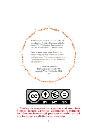 13
1
2
3
4
5
6
7
8
9
10
11
12
Cette œuvre, création, site ou texte est
sous licence Creative Commons Attribu-
tion - Pas d’Utilisation Commerciale -
Pas de Modification 4.0 International.
Pour accéder à une copie de cette li-
cence, merci de vous rendre à l’adresse
suivante http://creativecommons.org/
licenses/by-nc-nd/4.0/ ou d’envoyer
un courrier à :
Creative Commons
444 Castro Street, Suite 900
Mountain View, California, 94041
USA
Toutes les versions de ce guide sont soumises
à cette licence Creative Commons, y compris
les plus anciennes qui peuvent circuler et qui
n’y font pas explicitement mention.
2
 