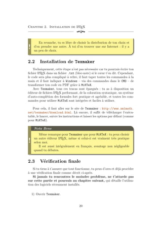 Chapitre 2. Installation de L
A
TEX
[a
!
En revanche, tu es libre de choisir la distribution de ton choix et
d’en prendre une autre. À toi d’en trouver une sur Internet : il y a
un peu de choix.
2.2 Installation de Texmaker
Techniquement, cette étape n’est pas nécessaire car tu pourrais écrire ton
fichier L
A
TEX dans un fichier .txt (bloc-note) si le cœur t’en dit. Cependant,
le code sera plus compliqué à relire, il faut taper toutes les commandes à la
main et il faut indiquer à Windows – via des commandes dans le CMD – de
transformer ton code en PDF grâce à MiKTeX.
Avec Texmaker, tous ces tracas sont épargnés : tu as à disposition un
éditeur de fichiers L
A
TEX performant, de la coloration syntaxique, un système
d’auto-complétion des formules fort pratique et agréable, et toutes les com-
mandes pour utiliser MiKTeX sont intégrées et faciles à utiliser.
Pour cela, il faut aller sur le site de Texmaker : http://www.xm1math.
net/texmaker/download.html. Là encore, il suffit de télécharger l’exécu-
table, le lancer, suivre les instructions et laisser les options par défaut (comme
pour MiKTeX).
!
Nota Bene
Même remarque pour Texmaker que pour MiKTeX : tu peux choisir
un autre éditeur L
A
TEX, même si celui-ci est vraiment très pratique
selon moi.
Il est aussi intégralement en français, avantage non négligeable
quand tu débutes.
2.3 Vérification finale
Si tu tiens à t’assurer que tout fonctionne, tu peux d’ores et déjà procéder
à une vérification finale comme décrit ci-après.
Si jamais tu rencontres le moindre problème, ne t’attarde pas
sur cette partie et poursuis au chapitre suivant, qui détaille l’utilisa-
tion des logiciels récemment installés.
1) Ouvrir Texmaker.
20
 