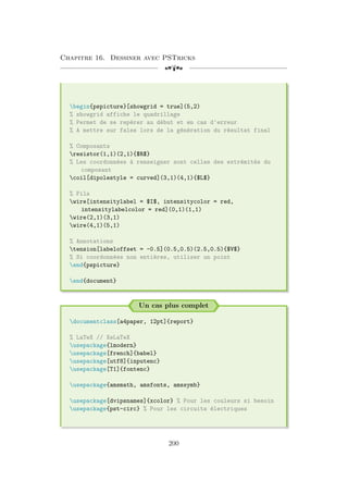Chapitre 16. Dessiner avec PSTricks
[a
begin{pspicture}[showgrid = true](5,2)
% showgrid affiche le quadrillage
% Permet de se repérer au début et en cas d'erreur
% A mettre sur false lors de la génération du résultat final
% Composants
resistor(1,1)(2,1){$R$}
% Les coordonnées à renseigner sont celles des extrémités du
composant
coil[dipolestyle = curved](3,1)(4,1){$L$}
% Fils
wire[intensitylabel = $I$, intensitycolor = red,
intensitylabelcolor = red](0,1)(1,1)
wire(2,1)(3,1)
wire(4,1)(5,1)
% Annotations
tension[labeloffset = -0.5](0.5,0.5)(2.5,0.5){$V$}
% Si coordonnées non entières, utiliser un point
end{pspicture}
end{document}
Un cas plus complet
documentclass[a4paper, 12pt]{report}
% LaTeX // XeLaTeX
usepackage{lmodern}
usepackage[french]{babel}
usepackage[utf8]{inputenc}
usepackage[T1]{fontenc}
usepackage{amsmath, amsfonts, amssymb}
usepackage[dvipsnames]{xcolor} % Pour les couleurs si besoin
usepackage{pst-circ} % Pour les circuits électriques
200
 