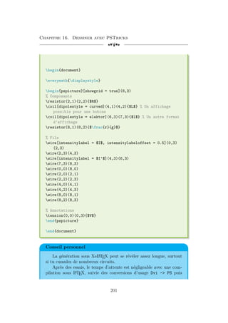 Chapitre 16. Dessiner avec PSTricks
[a
begin{document}
everymath{displaystyle}
begin{pspicture}[showgrid = true](8,3)
% Composants
resistor(2,1)(2,2){$R$}
coil[dipolestyle = curved](4,1)(4,2){$L$} % Un affichage
possible pour une bobine
coil[dipolestyle = elektor](6,3)(7,3){$l$} % Un autre format
d'affichage
resistor(8,1)(8,2){$frac{r}{g}$}
% Fils
wire[intensitylabel = $I$, intensitylabeloffset = 0.5](0,3)
(2,3)
wire(2,3)(4,3)
wire[intensitylabel = $I'$](4,3)(6,3)
wire(7,3)(8,3)
wire(0,0)(8,0)
wire(2,0)(2,1)
wire(2,2)(2,3)
wire(4,0)(4,1)
wire(4,2)(4,3)
wire(8,0)(8,1)
wire(8,2)(8,3)
% Annotations
tension(0,0)(0,3){$V$}
end{pspicture}
end{document}
Conseil personnel
La génération sous XeL
A
TEX peut se révéler assez longue, surtout
si tu cumules de nombreux circuits.
Après des essais, le temps d’attente est négligeable avec une com-
pilation sous L
A
TEX, suivie des conversions d’usage Dvi - PS puis
201
 