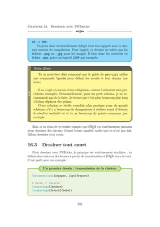 Chapitre 16. Dessiner avec PSTricks
[a
PS - PDF.
Tu peux donc éventuellement rédiger tout ton rapport avec ce der-
nier moteur de compilation. Pour rappel, ce dernier ne tolère pas les
fichiers .png ou .jpg pour les images. Il faut donc les convertir en
fichier .eps, grâce au logiciel GIMP par exemple.
!
Nota Bene
Tu as peut-être déjà remarqué que le guide de pst-circ utilise
une commande pnode pour définir les nœuds et leur donner une
lettre.
Il ne s’agit en aucun d’une obligation, comme l’attestent mes pré-
cédents exemples. Personnellement, pour un petit schéma, je ne re-
commande pas de le faire. Je trouve que c’est plus beaucoup plus long
s’il faut déplacer des points.
Cette solution se révèle toutefois plus pratique pour de grands
schémas, s’il y a beaucoup de changements à réaliser avant d’obtenir
le résultat souhaité et si tu as beaucoup de points communs, par
exemple.
Bon, si tu viens de te rendre compte que L
A
TEX est extrêmement puissant
pour dessiner des circuits d’aussi bonne qualité, sache que ce n’est pas fini.
Allons dessiner tout court.
16.3 Dessiner tout court
Pour dessiner avec PSTricks, le principe est extrêmement similaire : tu
définis des traits ou des formes à partir de coordonnées et L
A
TEX trace le tout.
C’est parti avec un exemple :
Un premier dessin : transmission de la chaleur
documentclass[a4paper, 12pt]{report}
% LaTeX // XeLaTeX
usepackage{lmodern}
usepackage[french]{babel}
202
 