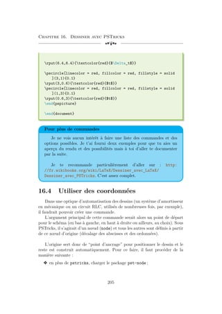 Chapitre 16. Dessiner avec PSTricks
[a
rput(6.4,6.4){textcolor{red}{$Delta_t$}}
pscircle[linecolor = red, fillcolor = red, fillstyle = solid
](3,1){0.1}
rput(3,0.6){textcolor{red}{$t$}}
pscircle[linecolor = red, fillcolor = red, fillstyle = solid
](1,3){0.1}
rput(0.6,3){textcolor{red}{$t$}}
end{pspicture}
end{document}
Pour plus de commandes
Je ne vois aucun intérêt à faire une liste des commandes et des
options possibles. Je t’ai fourni deux exemples pour que tu aies un
aperçu du rendu et des possibilités mais à toi d’aller te documenter
par la suite.
Je te recommande particulièrement d’aller sur : http:
//fr.wikibooks.org/wiki/LaTeX/Dessiner_avec_LaTeX/
Dessiner_avec_PSTricks. C’est assez complet.
16.4 Utiliser des coordonnées
Dans une optique d’automatisation des dessins (un système d’amortisseur
en mécanique ou un circuit RLC, utilisés de nombreuses fois, par exemple),
il faudrait pouvoir créer une commande.
L’argument principal de cette commande serait alors un point de départ
pour le schéma (en bas à gauche, en haut à droite ou ailleurs, au choix). Sous
PSTricks, il s’agirait d’un nœud (node) et tous les autres sont définis à partir
de ce nœud d’origine (décalage des abscisses et des ordonnées).
L’origine sert donc de “point d’ancrage” pour positionner le dessin et le
reste est construit automatiquement. Pour ce faire, il faut procéder de la
manière suivante :
v en plus de pstricks, charger le package pst-node ;
205
 
