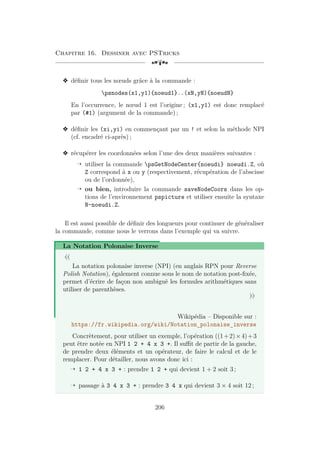Chapitre 16. Dessiner avec PSTricks
[a
v définir tous les nœuds grâce à la commande :
psnodes(x1,y1){noeud1}..(xN,yN){noeudN}
En l’occurrence, le nœud 1 est l’origine ; (x1,y1) est donc remplacé
par (#1) (argument de la commande) ;
v définir les (xi,yi) en commençant par un ! et selon la méthode NPI
(cf. encadré ci-après) ;
v récupérer les coordonnées selon l’une des deux manières suivantes :
Õ utiliser la commande psGetNodeCenter{noeudi} noeudi.Z, où
Z correspond à x ou y (respectivement, récupération de l’abscisse
ou de l’ordonnée),
Õ ou bien, introduire la commande saveNodeCoors dans les op-
tions de l’environnement pspicture et utiliser ensuite la syntaxe
N-noeudi.Z.
Il est aussi possible de définir des longueurs pour continuer de généraliser
la commande, comme nous le verrons dans l’exemple qui va suivre.
La Notation Polonaise Inverse
«
La notation polonaise inverse (NPI) (en anglais RPN pour Reverse
Polish Notation), également connue sous le nom de notation post-fixée,
permet d’écrire de façon non ambiguë les formules arithmétiques sans
utiliser de parenthèses.
»
Wikipédia – Disponible sur :
https://fr.wikipedia.org/wiki/Notation_polonaise_inverse
Concrètement, pour utiliser un exemple, l’opération ((1+2)×4)+3
peut être notée en NPI 1 2 + 4 x 3 +. Il suffit de partir de la gauche,
de prendre deux éléments et un opérateur, de faire le calcul et de le
remplacer. Pour détailler, nous avons donc ici :
Õ 1 2 + 4 x 3 + : prendre 1 2 + qui devient 1 + 2 soit 3 ;
Õ passage à 3 4 x 3 + : prendre 3 4 x qui devient 3 × 4 soit 12 ;
206
 