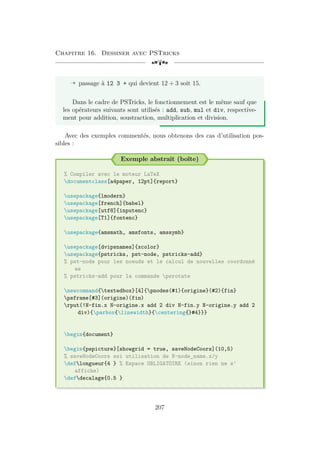 Chapitre 16. Dessiner avec PSTricks
[a
Õ passage à 12 3 + qui devient 12 + 3 soit 15.
Dans le cadre de PSTricks, le fonctionnement est le même sauf que
les opérateurs suivants sont utilisés : add, sub, mul et div, respective-
ment pour addition, soustraction, multiplication et division.
Avec des exemples commentés, nous obtenons des cas d’utilisation pos-
sibles :
Exemple abstrait (boîte)
% Compiler avec le moteur LaTeX
documentclass[a4paper, 12pt]{report}
usepackage{lmodern}
usepackage[french]{babel}
usepackage[utf8]{inputenc}
usepackage[T1]{fontenc}
usepackage{amsmath, amsfonts, amssymb}
usepackage[dvipsnames]{xcolor}
usepackage{pstricks, pst-node, pstricks-add}
% pst-node pour les noeuds et le calcul de nouvelles coordonné
es
% pstricks-add pour la commande psrotate
newcommand{textedbox}[4]{pnodes(#1){origine}(#2){fin}
psframe[#3](origine)(fin)
rput(!N-fin.x N-origine.x add 2 div N-fin.y N-origine.y add 2
div){parbox{linewidth}{centering{}#4}}}
begin{document}
begin{pspicture}[showgrid = true, saveNodeCoors](10,5)
% saveNodeCoors ssi utilisation de N-node_name.x/y
deflongueur{4 } % Espace OBLIGATOIRE (sinon rien ne s'
affiche)
defdecalage{0.5 }
207
 