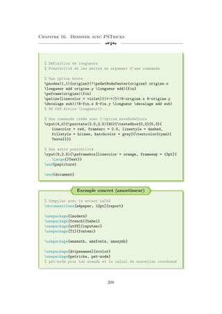 Chapitre 16. Dessiner avec PSTricks
[a
% Définition de longueurs
% Possibilité de les mettre en argument d'une commande
% Une option brute
pnodes(1,1){origine}(!psGetNodeCenter{origine} origine.x
longueur add origine.y longueur add){fin}
psframe(origine)(fin)
psline[linecolor = violet]{|-|}(!N-origine.x N-origine.y
decalage sub)(!N-fin.x N-fin.y longueur decalage add sub)
% NE PAS écrire longueur{}...
% Une commande créée avec l'option saveNodeCoors
rput(4,0){psrotate(2.5,2.5){90}{textedbox{0,2}{5,3}{
linecolor = red, framearc = 0.5, linestyle = dashed,
fillstyle = hlines, hatchcolor = gray}{textcolor{cyan}{
Texte}}}}
% Une autre possibilité
rput(9,2.5){psframebox[linecolor = orange, framesep = 13pt]{
Large{}Test}}
end{pspicture}
end{document}
Exemple concret (amortisseur)
% Compiler avec le moteur LaTeX
documentclass[a4paper, 12pt]{report}
usepackage{lmodern}
usepackage[french]{babel}
usepackage[utf8]{inputenc}
usepackage[T1]{fontenc}
usepackage{amsmath, amsfonts, amssymb}
usepackage[dvipsnames]{xcolor}
usepackage{pstricks, pst-node}
% pst-node pour les noeuds et le calcul de nouvelles coordonné
208
 