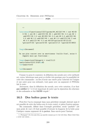 Chapitre 16. Dessiner avec PSTricks
[a
es
newcommand{amortisseur}[3]{pnodes(#1,#2){A}(!#1 1 sub #2){B
}(!#1 1 sub #2 1 add){C}(!#1 #2 1 add){D}(!#1 0.5 sub #2 1
add){F}(!#1 0.5 sub #2){E}(!#1 0.5 sub #2 0.5 add){G}(!#1
0.5 add #2 0.5 add){H}(!#1 1 sub #2 0.5 add){I}(!#1 2 sub
#2 0.5 add){J}(!#1 0.5 sub #2){K}psline(A)(B)(C)(D)
psline(F)(E) psline(G)(H) psline(I)(J) uput[d](K){#3}}
begin{document}
Un cas plus concret avec un amortisseur (taille fixe), moins é
légante mais qui fonctionne :
begin{pspicture}[showgrid = true](3,2)
amortisseur{2}{0.5}{$mu$}
end{pspicture}
end{document}
Comme tu peux le constater, la définition des nœuds avec cette méthode
est, certes, laborieuse mais peut se révéler très pratique avec la possibilité de
créer des commandes : au lieu d’avoir une entrée pour l’abscisse de l’origine
et une autre pour son ordonnée, tout passe avec un argument et PSTricks
fait le reste.
Autrement, dans la définition des nœuds, avec cette notation, il ne faut
pas oublier le ! et il est important de noter que la séparation des abscisses
et des ordonnées se fait SANS virgule 1
.
16.5 Des boîtes pour le texte
Peut-être l’as-tu remarqué dans mon précédent exemple abstrait mais il
est possible de créer des boîtes avec le texte centré, et plein d’autres options.
Ma commande, définie dans l’exemple précédent, serait “parfaite” (de
mon point de vue) s’il était possible d’extraire la longueur de la boîte pour
l’intégrer comme argument de la parbox. Sans succès pour l’instant.
1. Pourquoi ? Je n’en sais rien, ça marche comme ça et c’est très bien. Mais il doit bien
y avoir une raison. . .
209
 