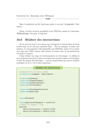 Chapitre 16. Dessiner avec PSTricks
[a
Mais il semblerait qu’elle fonctionne grâce à un petit linewidth. Tant
mieux.
Sinon, il existe d’autres possibilités sous PSTricks comme la commande
PSTextFrame. Une piste à explorer !
16.6 Réaliser des intersections
Tu as envie de tracer un contour qui correspond à l’intersection de deux
cercles mais tu ne sais pas comment faire. . . Pas de panique, il existe une
solution. Je vais présenter celle disponible sous PSTricks, même s’il en existe
une aussi sous TikZ (comme elles portent le même nom, la documentation
est facile à trouver).
Il faut réaliser un clip. Le fonctionnement est très simple : tu définis la
zone d’intersection puis tu places un objet assez grand (comme un rectangle)
et paf ! Tu obtiens des Chocapics. . . bon ok, quand même pas mais le résultat
escompté est là et c’est le plus important.
Réaliser des intersections
% Compiler avec le moteur LaTeX
documentclass[a4paper, 12pt]{report}
usepackage{lmodern}
usepackage[french]{babel}
usepackage[utf8]{inputenc}
usepackage[T1]{fontenc}
usepackage[dvipsnames]{xcolor}
usepackage{pstricks}
begin{document}
begin{pspicture}[showgrid = true](5,5)
% Chemin de coupure / clip
psclip{
pscircle[linestyle = none](1,2){2}
pscircle[linestyle = none](4,2){2}
}
210
 