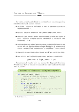 Chapitre 16. Dessiner avec PSTricks
[a
Par contre, pour réussir à obtenir les coordonnées du contour en question,
il faut bidouiller de la manière suivante :
v vectoriser l’image sous Inkscape, la lisser si nécessaire (enlever les
bosses superflues. . .) ;
v exporter le résultat au format .tex (option Enregistrer sous) ;
v ouvrir le code obtenu, vérifier les dimensions utilisées puis épurer le
code, c’est-à-dire ne garder que les coordonnées et enlever les com-
mandes s’il y en a ;
v simplifier les coordonnées (beaucoup de décimales pas forcément utiles,
surtout à la vue des dimensions utilisées). Possibilité de laisser ce trai-
tement à un algorithme (proposition d’un algorithme Python ci-après),
v insérer les coordonnées obtenues dans le code L
A
TEX final de ton image ;
v bien reporter les dimensions ou les ajuster si besoin. Par exemple :
psset{xunit = 0.5pt, yunit = 0.5pt}
Normalement, le résultat n’est pas trop moche. Tu peux le lisser sous
PSTricks sans effort en utilisant la commande pscurve au lieu de psline.
À toi de jouer ! 2
Simplifier les coordonnées : un algorithme Python
1 def reduction(chaine, nombre) :
2 Réduire la valeur des décimales à nombre d'une
liste de coordonnées (x,y) (variable chaine)
3 resultat = 
4 i = 0
5 while i = len(chaine) - 1 :
6 # Coordonnée x
7 while chaine[i] != . :
8 # On implémente et on cherche le point (séparateur
des décimales)
9 resultat = resultat + chaine[i]
2. Yu-Gi-Oh oh oh. . .
212
 