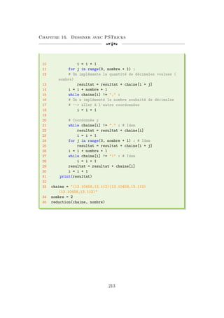 Chapitre 16. Dessiner avec PSTricks
[a
10 i = i + 1
11 for j in range(0, nombre + 1) :
12 # On implémente la quantité de décimales voulues (
nombre)
13 resultat = resultat + chaine[i + j]
14 i = i + nombre + 1
15 while chaine[i] != , :
16 # On a implémenté le nombre souhaité de décimales
17 # -- aller à l'autre coordonnées
18 i = i + 1
19
20 # Coordonnée y
21 while chaine[i] != . : # Idem
22 resultat = resultat + chaine[i]
23 i = i + 1
24 for j in range(0, nombre + 1) : # Idem
25 resultat = resultat + chaine[i + j]
26 i = i + nombre + 1
27 while chaine[i] != ) : # Idem
28 i = i + 1
29 resultat = resultat + chaine[i]
30 i = i + 1
31 print(resultat)
32
33 chaine = (13.10458,13.112)(13.10458,13.112)
(13.10458,13.112)
34 nombre = 2
35 reduction(chaine, nombre)
213
 