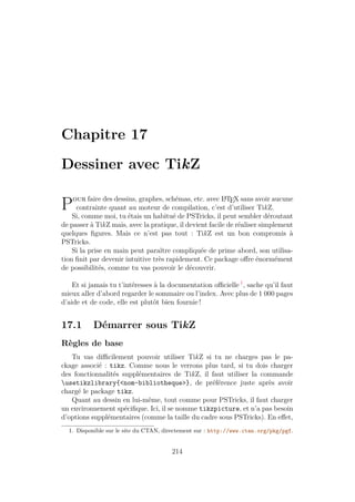 Chapitre 17
Dessiner avec TikZ
Pour faire des dessins, graphes, schémas, etc. avec L
A
TEX sans avoir aucune
contrainte quant au moteur de compilation, c’est d’utiliser TikZ.
Si, comme moi, tu étais un habitué de PSTricks, il peut sembler déroutant
de passer à TikZ mais, avec la pratique, il devient facile de réaliser simplement
quelques figures. Mais ce n’est pas tout : TikZ est un bon compromis à
PSTricks.
Si la prise en main peut paraître compliquée de prime abord, son utilisa-
tion finit par devenir intuitive très rapidement. Ce package offre énormément
de possibilités, comme tu vas pouvoir le découvrir.
Et si jamais tu t’intéresses à la documentation officielle 1
, sache qu’il faut
mieux aller d’abord regarder le sommaire ou l’index. Avec plus de 1 000 pages
d’aide et de code, elle est plutôt bien fournie !
17.1 Démarrer sous TikZ
Règles de base
Tu vas difficilement pouvoir utiliser TikZ si tu ne charges pas le pa-
ckage associé : tikz. Comme nous le verrons plus tard, si tu dois charger
des fonctionnalités supplémentaires de TikZ, il faut utiliser la commande
usetikzlibrary{nom-bibliotheque}, de préférence juste après avoir
chargé le package tikz.
Quant au dessin en lui-même, tout comme pour PSTricks, il faut charger
un environnement spécifique. Ici, il se nomme tikzpicture, et n’a pas besoin
d’options supplémentaires (comme la taille du cadre sous PSTricks). En effet,
1. Disponible sur le site du CTAN, directement sur : http://www.ctan.org/pkg/pgf.
214
 