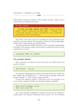 Chapitre 17. Dessiner avec TikZ
[a
TikZ produit toujours le résultat le plus compact possible, comme nous le
verrons dans un exemple juste après.
La règle capitale
Il existe une règle capitale sous TikZ : chaque commande
propre à TikZ se termine par un point-virgule “;”. Toujours. C’est
le seul point important à retenir, sous peine de ne pas comprendre
pourquoi ton code ne fonctionne pas.
Sous TikZ, s’il est plus courant de travailler avec des coordonnées carté-
siennes (x, y), sache aussi que les coordonnées polaire (θ : R) sont disponibles,
écrites dans le même format que précédemment.
Il est aussi possible de définir des points, avec la commande coordinate.
Sa syntaxe est la suivante, même si nous aurons l’occasion de revenir sur cette
commande par la suite :
coordinate (nom) at (coord);
Un premier dessin
Pour commencer en douceur, le tracé d’un trait sous TikZ se fait de la
manière suivante :
draw (x0,y0) -- (x1,y1);
La commande draw annonce un tracé. Les points à relier par un trait sont
donc séparés par un double tiret “--”. Notons aussi au passage l’utilisation
du point-virgule “;” en fin de ligne, comme annoncé.
Il existe des fonctions propres à TikZ pour tracer un rectangle ou un
cercle. Il faut continuer d’utiliser la commande draw au préalable :
draw (x0,y0) rectangle (x1,y1);
draw (x,y) circle (R);
Il est aussi possible d’augmenter l’épaisseur du trait ou de changer sa
couleur grâce à des options à introduire entre crochets “[]”, de la manière
215
 
