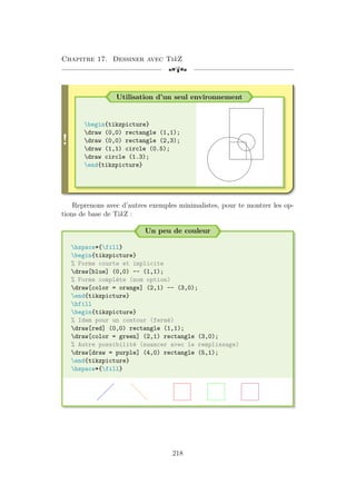 Chapitre 17. Dessiner avec TikZ
[a
!
Utilisation d’un seul environnement
begin{tikzpicture}
draw (0,0) rectangle (1,1);
draw (0,0) rectangle (2,3);
draw (1,1) circle (0.5);
draw circle (1.3);
end{tikzpicture}
Reprenons avec d’autres exemples minimalistes, pour te montrer les op-
tions de base de TikZ :
Un peu de couleur
hspace*{fill}
begin{tikzpicture}
% Forme courte et implicite
draw[blue] (0,0) -- (1,1);
% Forme complète (nom option)
draw[color = orange] (2,1) -- (3,0);
end{tikzpicture}
hfill
begin{tikzpicture}
% Idem pour un contour (fermé)
draw[red] (0,0) rectangle (1,1);
draw[color = green] (2,1) rectangle (3,0);
% Autre possibilité (nuancer avec le remplissage)
draw[draw = purple] (4,0) rectangle (5,1);
end{tikzpicture}
hspace*{fill}
218
 