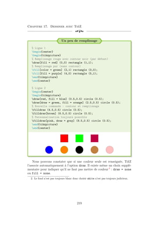 Chapitre 17. Dessiner avec TikZ
[a
Un peu de remplissage
% Ligne 1
begin{center}
begin{tikzpicture}
% Remplissage rouge avec contour noir (par défaut)
draw[fill = red] (0,0) rectangle (1,1);
% Remplissage pur (sans contour)
fill[color = green] (2,1) rectangle (3,0);
fill[fill = purple] (4,0) rectangle (5,1);
end{tikzpicture}
end{center}
% Ligne 2
begin{center}
begin{tikzpicture}
draw[red, fill = blue] (0.5,0.5) circle (0.5);
draw[draw = green, fill = orange] (2.5,0.5) circle (0.5);
% Nouvelle commande : contour et remplissage
filldraw (4.5,0.5) circle (0.5);
filldraw[brown] (6.5,0.5) circle (0.5);
% Personnalisation toujours possible
filldraw[pink, draw = gray] (8.5,0.5) circle (0.5);
end{tikzpicture}
end{center}
Nous pouvons constater que si une couleur seule est renseignée, TikZ
l’associe automatiquement à l’option draw. Il existe même un choix supplé-
mentaire pour indiquer qu’il ne faut pas mettre de couleur 2
: draw = none
ou fill = none.
2. Le fond n’est pas toujours blanc donc choisir white n’est pas toujours judicieux.
219
 