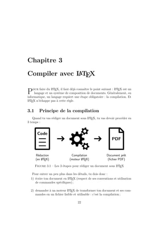 Chapitre 3
Compiler avec L
A
TEX
Pour faire du L
A
TEX, il faut déjà connaître le point suivant : L
A
TEX est un
langage et un système de composition de documents. Généralement, en
informatique, un langage requiert une étape obligatoire : la compilation. Et
L
A
TEX n’échappe pas à cette règle.
3.1 Principe de la compilation
Quand tu vas rédiger un document sous L
A
TEX, tu vas devoir procéder en
3 temps :
Code
PDF
Rédaction
(en L
ATEX)
Compilation
(moteur L
ATEX)
Document prêt
(fichier PDF)
Figure 3.1 – Les 3 étapes pour rédiger un document sous L
A
TEX
Pour entrer un peu plus dans les détails, tu dois donc :
1) écrire ton document en L
A
TEX (respect de ses conventions et utilisation
de commandes spécifiques) ;
2) demander à un moteur L
A
TEX de transformer ton document et ses com-
mandes en un fichier lisible et utilisable : c’est la compilation ;
22
 