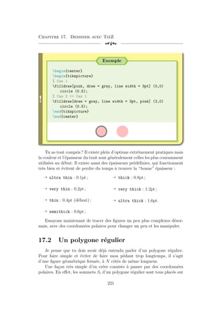 Chapitre 17. Dessiner avec TikZ
[a
!
Exemple
begin{center}
begin{tikzpicture}
% Cas 1
filldraw[pink, draw = gray, line width = 3pt] (0,0)
circle (0.5);
% Cas 2  Cas 1
filldraw[draw = gray, line width = 3pt, pink] (2,0)
circle (0.5);
end{tikzpicture}
end{center}
Tu as tout compris ? Il existe plein d’options extrêmement pratiques mais
la couleur et l’épaisseur du trait sont généralement celles les plus couramment
utilisées au début. Il existe aussi des épaisseurs prédéfinies, qui fonctionnent
très bien et évitent de perdre du temps à trouver la “bonne” épaisseur :
Õ ultra thin : 0.1pt ;
Õ very thin : 0.2pt ;
Õ thin : 0.4pt (défaut) ;
Õ semithick : 0.6pt ;
Õ thick : 0.8pt ;
Õ very thick : 1.2pt ;
Õ ultra thick : 1.6pt.
Essayons maintenant de tracer des figures un peu plus complexes désor-
mais, avec des coordonnées polaires pour changer un peu et les manipuler.
17.2 Un polygone régulier
Je pense que tu dois avoir déjà entendu parler d’un polygone régulier.
Pour faire simple et éviter de faire mon pédant trop longtemps, il s’agit
d’une figure géométrique fermée, à N côtés de même longueur.
Une façon très simple d’en créer consiste à passer par des coordonnées
polaires. En effet, les sommets Si d’un polygone régulier sont tous placés sur
221
 