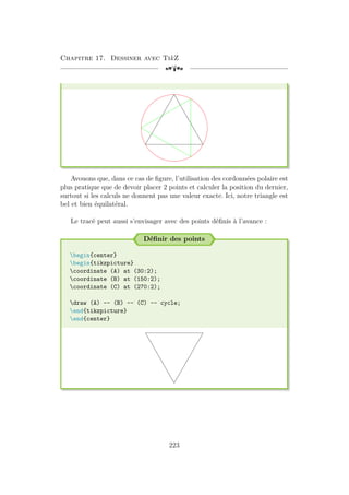 Chapitre 17. Dessiner avec TikZ
[a
Avouons que, dans ce cas de figure, l’utilisation des cordonnées polaire est
plus pratique que de devoir placer 2 points et calculer la position du dernier,
surtout si les calculs ne donnent pas une valeur exacte. Ici, notre triangle est
bel et bien équilatéral.
Le tracé peut aussi s’envisager avec des points définis à l’avance :
Définir des points
begin{center}
begin{tikzpicture}
coordinate (A) at (30:2);
coordinate (B) at (150:2);
coordinate (C) at (270:2);
draw (A) -- (B) -- (C) -- cycle;
end{tikzpicture}
end{center}
223
 