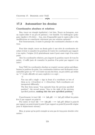 Chapitre 17. Dessiner avec TikZ
[a
17.3 Automatiser les dessins
Coordonnées absolues et relatives
Bon, tracer un triangle équilatéral, c’est bien. Tracer un hexagone, avec
un copier-coller et un peu de patience, c’est faisable. Un tridécagone (poly-
gone régulier à 13 côtés). . . bon, rien d’impossible mais le copier-coller et les
modifications ne constituent clairement pas une solution optimale !
Fort heureusement, il existe le principe des coordonnées absolues et rela-
tives.
Pour faire simple, tracer un dessin grâce à une série de coordonnées ab-
solues revient à connaître les positions de toutes les coordonnées par rapport
à un repère, l’origine (0, 0) généralement mais il peut aussi s’agir d’un autre
point.
Avec les coordonnées relatives, peu importe la position exacte de tous les
points : il suffit juste de connaître la position d’un point par rapport à un
autre !
Sous TikZ, les coordonnées absolues ne requiert aucune option spécifique,
hormis la position du point. Les coordonnées relatives sont facilement recon-
naissables grâce au “++” et il existe un mix des deux, un peu subtil, qui utilise
un “+”. L’aide officielle est assez explicite à ce sujet :
«
You can add a single + sign in front of a coordinate or two of
them as in +(1cm,0cm) or ++(0cm,2cm). Such coordinates are
interpreted differently.
The first form means “1cm upwards from the previous specified
position” ; the second means “2cm to the right of the previous
specified position, making this the new specified position.”
»
Concrètement, le tracé (A) --+ (xB,yB) --+ (xC,yC) définit les points
B et C par rapport au point A.
Par contre, le tracé (A) --++ (xB,yB) --++ (xC,yC) définit le point B
par rapport au point A puis le point C par rapport au point B (nouvelle origine
pour le déplacement suivant).
Bien, je pense qu’un petit exemple ne sera pas de trop pour aborder cette
notion :
224
 