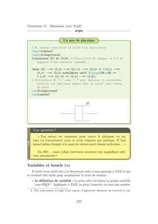 Chapitre 17. Dessiner avec TikZ
[a
Un peu de physique
% Ou comment simplifier le tracé d'un amortisseur
begin{center}
begin{tikzpicture}
coordinate (O) at (0,0); % Possibilité de changer le 0,0 en
argument d'une nouvelle commande...
draw (O) --++ (2,0) --++ (0,-1) --++ (2,0) ++ (-2,1) --++
(0,1) --++ (2,0) node[above left] {Large{}$mu$} ++
(-1,0) --++ (0,-2) ++ (0,1) --++ (2,0);
% Utilisation de ++ sans -- pour déplacer la coordonnée
relative (on rebrousse chemin dans le tracé) sans tracer
un trait
end{tikzpicture}
end{center}
µ
!
Une question ?
« Ton astuce est amusante pour tracer le polygone en po-
laire ou l’amortisseur mais ce n’est toujours pas pratique. Il faut
quand même changer à la main les valeurs pour chaque polynôme. . . »
En effet. . . mais j’allais justement annoncer une magnifique solu-
tion automatisée !
Variables et boucle for
Il existe trois outils que j’ai découverts suite à mon passage à TikZ et qui
se révèlent très utiles pour automatiser le tracé de dessins :
Õ la définition de variable : tu peux créer toi-même ta propre variable
sous L
A
TEX 3
. Appliquée à TikZ, tu peux l’associer en tant que nombre
3. Très exactement, il s’agit d’une macro. J’apporterai sûrement un correctif et une
227
 
