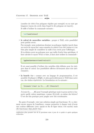 Chapitre 17. Dessiner avec TikZ
[a
(nombre de côtés d’un polygone régulier par exemple) ou en tant que
longueur (rayon du cercle dans lequel le dit polygone est inscrit).
Il suffit d’utiliser la commande suivante :
defnom{valeur}
Õ le calcul de nouvelles variables : propre à TikZ, cette possibilité
peut parfois servir.
Par exemple, nous souhaitons dessiner un polygone régulier inscrit dans
un cercle de rayon fixé, sans connaître la valeur d’un côté (même si c’est
bien plus simple de considérer la taille d’un cercle pour l’affichage).
Si tu désires avoir un polygone avec une taille d’arête bien spécifique, il
faut calculer le rayon ! Pour ce faire, il faut alors utiliser la commande :
pgfmathsetmacronom{calcul}
Il est aussi possible d’utiliser des variables déjà définies pour les inté-
grer dans le calcul. Les possibilités offertes deviennent alors très inté-
ressantes ;
Õ la boucle for : comme avec un langage de programmation, il est
possible d’indiquer à L
A
TEX, et plus particulièrement à TikZ dans notre
cas, des tâches répétitives. La formulation est la suivante :
foreach var in {1,...,N} {boucle}
J’ai mis {1,...,N} pour l’exemple générique mais tu peux mettre n’im-
porte quelle valeur numérique, comme {2,3,4}, ou même des lettres !
C’est des fois pratique pour jongler avec des coordonnées.
En guise d’exemple, voici une solution simple qui fonctionne. Il y a sûre-
ment encore moyen de l’améliorer, comme permettre à chaque trait d’avoir
une couleur différente (avec cycle en fin de ligne sinon c’est moche) mais
elle fonctionne déjà plutôt bien :
explication plus poussée lors de la prochaine mise à jour de ce guide et après quelques
recherches.
228
 