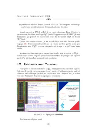 Chapitre 3. Compiler avec L
A
TEX
[a
3) profiter du résultat fourni (format PDF) ou l’évaluer pour ensuite ap-
porter des modifications au document, et ainsi de suite.
Quant au moteur L
A
TEX utilisé, il en existe plusieurs. Pour débuter, je
recommande d’utiliser plutôt pdfTEX (intitulé apparemment PDFL
A
TEX sous
Texmaker), qui permet de passer d’un coup du document L
A
TEX au fichier
PDF final.
Quant aux autres moteurs, je les aborde bien plus loin dans ce guide,
en page 121. Je recommande plutôt de t’y rendre une fois que tu as un peu
d’expérience sous L
A
TEX, pour ne pas perdre du temps et acquérir des bases
solides.
Nous savons désormais que nous devons compiler avec le moteur pdfTEX. . .
mais nous ne savons toujours pas comment faire ! Pas de panique : les logiciels
que je t’ai fait installer prennent tout en charge.
3.2 Démarrer avec Texmaker
Pour gérer et éditer ses fichiers L
A
TEX, Texmaker est un excellent logiciel.
Et je sais de quoi je parle car, avant de m’y mettre, j’utilisais un autre logiciel,
tellement exécrable que j’ai fini par oublier son nom. Aujourd’hui, je ne fais
rien sans Texmaker. Voyons un aperçu de ce dernier :
Figure 3.2 – Aperçu de Texmaker
Revenons sur chaque point :
23
 
