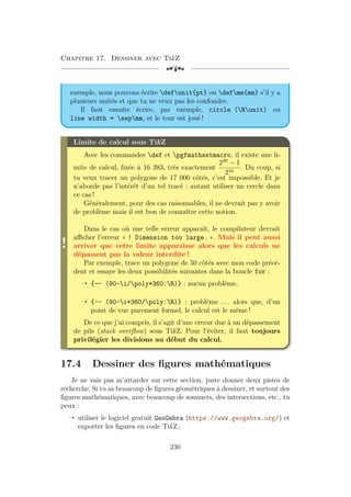 Chapitre 17. Dessiner avec TikZ
[a
exemple, nous pouvons écrire defunit{pt} ou defmm{mm} s’il y a
plusieurs unités et que tu ne veux pas les confondre.
Il faut ensuite écrire, par exemple, circle (Runit) ou
line width = sepmm, et le tour est joué !
!
Limite de calcul sous TikZ
Avec les commandes def et pgfmathsetmacro, il existe une li-
mite de calcul, fixée à 16 383, très exactement
230
− 1
216
. Du coup, si
tu veux tracer un polygone de 17 000 côtés, c’est impossible. Et je
n’aborde pas l’intérêt d’un tel tracé : autant utiliser un cercle dans
ce cas !
Généralement, pour des cas raisonnables, il ne devrait pas y avoir
de problème mais il est bon de connaître cette notion.
Dans le cas où une telle erreur apparaît, le compilateur devrait
afficher l’erreur « ! Dimension too large. ». Mais il peut aussi
arriver que cette limite apparaisse alors que les calculs ne
dépassent pas la valeur interdite !
Par exemple, trace un polygone de 50 côtés avec mon code précé-
dent et essaye les deux possibilités suivantes dans la boucle for :
Õ {-- (90-i/poly*360:R)} : aucun problème,
Õ {-- (90-i*360/poly:R)} : problème . . . alors que, d’un
point de vue purement formel, le calcul est le même !
De ce que j’ai compris, il s’agit d’une erreur due à un dépassement
de pile (stack overflow) sous TikZ. Pour l’éviter, il faut toujours
privilégier les divisions au début du calcul.
17.4 Dessiner des figures mathématiques
Je ne vais pas m’attarder sur cette section, juste donner deux pistes de
recherche. Si tu as beaucoup de figures géométriques à dessiner, et surtout des
figures mathématiques, avec beaucoup de sommets, des intersections, etc., tu
peux :
Õ utiliser le logiciel gratuit GeoGebra (https://www.geogebra.org/) et
exporter les figures en code TikZ ;
230
 