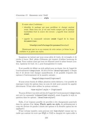Chapitre 17. Dessiner avec TikZ
[a
!
Il existe alors 2 solutions :
Õ identifier le package qui pose problème et charger xcolor
avant. Dans mon cas, je me suis rendu compte que le package
tcolorbox était la source des erreurs : j’appelle donc xcolor
avant ;
Õ appeler la commande suivante avant l’appel de la classe
documentclass :
PassOptionsToPackage{dvipsnames}{xcolor}
Maintenant que tu es au courant de cette astuce, je ferme la pa-
renthèse et je passe aux styles.
Imaginons un instant que nous avons plein de traits, de rectangles et de
cercles à tracer. Bref, pleins d’éléments qui requiert d’utiliser beaucoup de
draw. Nous voulons aussi que tous ces éléments aient le même format (cou-
leur, épaisseur de trait, etc.), pour homogénéiser le rendu.
Il est possible de définir un style global pour un dessin, lors de l’appel de
l’environnement tikzpicture. Au lieu d’écrire draw[options] à chaque
fois et de devoir tout changer manuellement, il est possible d’ajouter des
options à l’environnement de la manière suivante :
begin{tikzpicture}[options]
Si nous avons besoin de définir plusieurs styles distincts, c’est possible de
regrouper toutes les options dans un nom de style pour pouvoir les appeler
directement. Il faut alors utiliser la syntaxe suivante :
nom-style/.style = {options}
Tu peux déclarer ton style soit lors de l’appel de l’environnement tikzpicture,
soit avec la commande tikzset{def-style}, avant d’appeler le style en
question dans les options : draw[nom-style].
Enfin, il est toujours possible de procéder à des changements ponctuels
dans les options d’un draw. Placés après un style, ils prédomineront à
coup sûr (lecture de gauche à droite des options et la dernière option lue est
appliquée).
D’une certaine manière, nous pouvons voir nom-style comme une va-
riable qui contient du texte que L
A
TEX et TikZ se chargent de copier-coller à
233
 