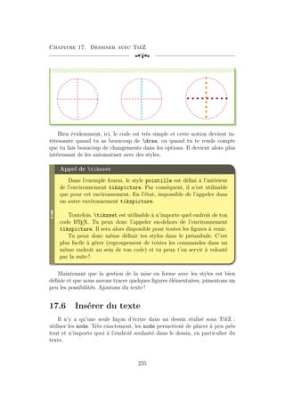 Chapitre 17. Dessiner avec TikZ
[a
Bien évidemment, ici, le code est très simple et cette notion devient in-
téressante quand tu as beaucoup de draw, ou quand tu te rends compte
que tu fais beaucoup de changements dans les options. Il devient alors plus
intéressant de les automatiser avec des styles.
!
Appel de tikzset
Dans l’exemple fourni, le style pointille est défini à l’intérieur
de l’environnement tikzpicture. Par conséquent, il n’est utilisable
que pour cet environnement. En l’état, impossible de l’appeler dans
un autre environnement tikzpicture.
Toutefois, tikzset est utilisable à n’importe quel endroit de ton
code L
A
TEX. Tu peux donc l’appeler en-dehors de l’environnement
tikzpicture. Il sera alors disponible pour toutes les figures à venir.
Tu peux donc même définir tes styles dans le préambule. C’est
plus facile à gérer (regroupement de toutes les commandes dans un
même endroit au sein de ton code) et tu peux t’en servir à volonté
par la suite !
Maintenant que la gestion de la mise en forme avec les styles est bien
définie et que nous savons tracer quelques figures élémentaires, pimentons un
peu les possibilités. Ajoutons du texte !
17.6 Insérer du texte
Il n’y a qu’une seule façon d’écrire dans un dessin réalisé sous TikZ :
utiliser les node. Très exactement, les node permettent de placer à peu près
tout et n’importe quoi à l’endroit souhaité dans le dessin, en particulier du
texte.
235
 