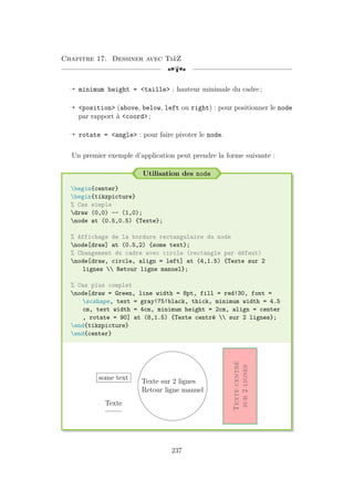 Chapitre 17. Dessiner avec TikZ
[a
Õ minimum height = taille : hauteur minimale du cadre ;
Õ position (above, below, left ou right) : pour positionner le node
par rapport à coord ;
Õ rotate = angle : pour faire pivoter le node.
Un premier exemple d’application peut prendre la forme suivante :
Utilisation des node
begin{center}
begin{tikzpicture}
% Cas simple
draw (0,0) -- (1,0);
node at (0.5,0.5) {Texte};
% Affichage de la bordure rectangulaire du node
node[draw] at (0.5,2) {some text};
% Changement du cadre avec circle (rectangle par défaut)
node[draw, circle, align = left] at (4,1.5) {Texte sur 2
lignes  Retour ligne manuel};
% Cas plus complet
node[draw = Green, line width = 8pt, fill = red!30, font =
scshape, text = gray!75!black, thick, minimum width = 4.5
cm, text width = 4cm, minimum height = 2cm, align = center
, rotate = 90] at (8,1.5) {Texte centré  sur 2 lignes};
end{tikzpicture}
end{center}
Texte
some text
Texte sur 2 lignes
Retour ligne manuel
Texte
centré
sur
2
lignes
237
 