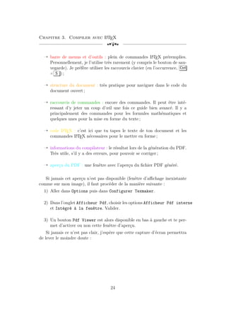 Chapitre 3. Compiler avec L
A
TEX
[a
Õ barre de menus et d’outils : plein de commandes L
A
TEX préremplies.
Personnellement, je l’utilise très rarement (y compris le bouton de sau-
vegarde). Je préfère utiliser les raccourcis clavier (en l’occurrence, Ctrl
+ S ) ;
Õ structure du document : très pratique pour naviguer dans le code du
document ouvert ;
Õ raccourcis de commandes : encore des commandes. Il peut être inté-
ressant d’y jeter un coup d’œil une fois ce guide bien avancé. Il y a
principalement des commandes pour les formules mathématiques et
quelques unes pour la mise en forme du texte ;
Õ code L
A
TEX : c’est ici que tu tapes le texte de ton document et les
commandes L
A
TEX nécessaires pour le mettre en forme ;
Õ informations du compilateur : le résultat lors de la génération du PDF.
Très utile, s’il y a des erreurs, pour pouvoir se corriger ;
Õ aperçu du PDF : une fenêtre avec l’aperçu du fichier PDF généré.
Si jamais cet aperçu n’est pas disponible (fenêtre d’affichage inexistante
comme sur mon image), il faut procéder de la manière suivante :
1) Aller dans Options puis dans Configurer Texmaker.
2) Dans l’onglet Afficheur Pdf, choisir les options Afficheur Pdf interne
et Intégré à la fenêtre. Valider.
3) Un bouton Pdf Viewer est alors disponible en bas à gauche et te per-
met d’activer ou non cette fenêtre d’aperçu.
Si jamais ce n’est pas clair, j’espère que cette capture d’écran permettra
de lever le moindre doute :
24
 