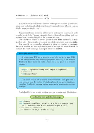 Chapitre 17. Dessiner avec TikZ
[a
J’ai pris le cas traditionnel d’un node rectangulaire mais les points d’an-
crage sont parfaitement définis pour toutes les autres formes, si besoin (cercle,
étoile, polygone régulier, etc.).
Voyons maintenant comment utiliser cette notion pour placer deux node
sous forme de boîte l’un par rapport à l’autre. Nous allons utiliser judicieu-
sement les styles déjà évoqués et les points d’ancrage.
Cette méthode permet d’avoir à placer un seul node (référence) et tout
peut se faire relativement à ce dernier, ou relativement aux nouveaux node.
Une nouvelle option est alors adaptée à la situation : anchor = ancre.
De cette manière, tu peux spécifier le point d’ancrage sur lequel le node va
se fixer. Le point d’ancrage utilisé par défaut est center.
Style global aux node
Si nous avons déjà vu la syntaxe pour créer un style sous TikZ
et les configurations disponibles (style global ou local), il est possible
d’indiquer directement un style à tous les node, grâce à la syntaxe
suivante :
begin{tikzpicture}[every node/.style = {options}]
% Dessiner !
end{tikzpicture}
Mais cette option est à utiliser judicieusement : c’est pratique si
tous tes node sont des boîtes. C’est plus gênant à corriger si tu ajoutes
en milieu de chemin un node simple, pour écrire un commentaire par
exemple.
Après la théorie, un peu de pratique avec un premier code d’initiation :
Initiation aux points d’ancrage
begin{center}
begin{tikzpicture}[every node/.style = {draw = orange, very
thick, minimum width = 2cm, minimum height = 1cm}]
% Node master (référence)
node (master) at (0,0) {Boîte maître};
242
 