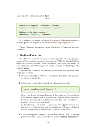 Chapitre 17. Dessiner avec TikZ
[a
resizebox{largeur}{hauteur}{élément}
% Option ! : permet de conserver les proportions
Utilisation la plus courante :
resizebox{linewidth}{!}{élément}
Si tu as besoin de plus de précisions, je te renvoie à la documentation du
package graphicx, disponible sur https://ctan.org/pkg/graphicx.
Voyons désormais un nouveau cas de diagramme. J’espère que tu aimes
la Nature.
Utilisation d’un arbre
Un arbre peut se révéler satisfaisant pour représenter un organigramme,
surtout s’il est similaire au premier cas présenté. TikZ offre la possibilité de
construire automatiquement l’arbre en question, sans avoir à te soucier du
positionnement. Au préalable, il faut penser à charger la bibliothèque TikZ
nommée trees.
Le principe de création d’un arbre est très similaire à ce que nous avons
vu jusqu’à présent :
v création d’un node de référence (ou la graine de l’arbre). Il s’agit alors
du niveau 0 (level 0) ;
v création des ramifications (child) avec la syntaxe suivante :
child { node[options] {texte} }
Pour créer de nouvelles ramifications, il faut jouer sur l’encapsulation
d’un nouveau child avant la fermeture de l’accolade finale. Il est alors
fortement recommandé d’indenter son code dans cette situation : la
relecture n’en sera que plus simple.
La ramification – ou niveau – i peut alors être appelée avec la syn-
taxe level i. C’est surtout utile pour définir un style propre à chaque
niveau, comme nous le verrons dans l’exemple qui va suivre ;
v il existe des options propres aux arbres. Par exemple, level distance
permet de définir l’espace entre chaque niveau. sibling distance fait
246
 