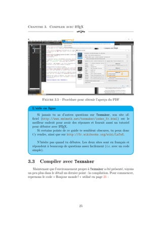 Chapitre 3. Compiler avec L
A
TEX
[a
Figure 3.3 – Procédure pour obtenir l’aperçu du PDF
L’aide en ligne
Si jamais tu as d’autres questions sur Texmaker, son site of-
ficiel (http://www.xm1math.net/texmaker/index_fr.html) est le
meilleur endroit pour avoir des réponses et fournit aussi un tutoriel
pour débuter avec L
A
TEX.
Si certains points de ce guide te semblent obscures, tu peux donc
t’y rendre, ainsi que sur http://fr.wikibooks.org/wiki/LaTeX.
N’hésite pas quand tu débutes. Les deux sites sont en français et
répondent à beaucoup de questions assez facilement (i.e. avec un code
simple).
3.3 Compiler avec Texmaker
Maintenant que l’environnement propre à Texmaker a été présenté, voyons
un peu plus dans le détail un dernier point : la compilation. Pour commencer,
reprenons le code « Bonjour monde ! » utilisé en page 21 :
25
 