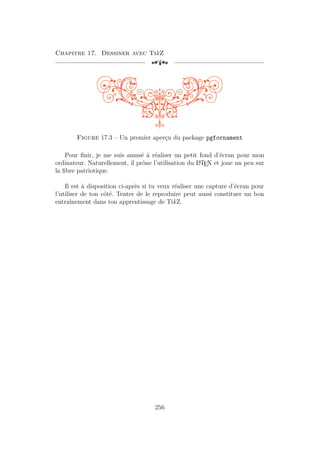 Chapitre 17. Dessiner avec TikZ
[a
Figure 17.3 – Un premier aperçu du package pgfornament
Pour finir, je me suis amusé à réaliser un petit fond d’écran pour mon
ordinateur. Naturellement, il prône l’utilisation du L
A
TEX et joue un peu sur
la fibre patriotique.
Il est à disposition ci-après si tu veux réaliser une capture d’écran pour
l’utiliser de ton côté. Tenter de le reproduire peut aussi constituer un bon
entraînement dans ton apprentissage de TikZ.
256
 