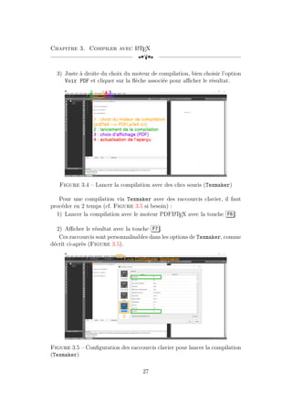Chapitre 3. Compiler avec L
A
TEX
[a
3) Juste à droite du choix du moteur de compilation, bien choisir l’option
Voir PDF et cliquer sur la flèche associée pour afficher le résultat.
Figure 3.4 – Lancer la compilation avec des clics souris (Texmaker)
Pour une compilation via Texmaker avec des raccourcis clavier, il faut
procéder en 2 temps (cf. Figure 3.5 si besoin) :
1) Lancer la compilation avec le moteur PDFL
A
TEX avec la touche F6 .
2) Afficher le résultat avec la touche F7 .
Ces raccourcis sont personnalisables dans les options de Texmaker, comme
décrit ci-après (Figure 3.5).
Figure 3.5 – Configuration des raccourcis clavier pour lancer la compilation
(Texmaker)
27
 