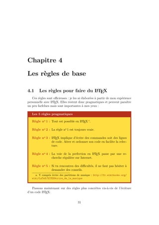 Chapitre 4
Les règles de base
4.1 Les règles pour faire du L
A
TEX
Ces règles sont officieuses : je les ai élaborées à partir de mon expérience
personnelle avec L
A
TEX. Elles restent donc pragmatiques et peuvent paraître
un peu farfelues mais sont importantes à mes yeux :
Les 5 règles pragmatiques
Règle no 1 : Tout est possible en L
A
TEX a
.
Règle no 2 : La règle no
1 est toujours vraie.
Règle no 3 : L
A
TEX implique d’écrire des commandes soit des lignes
de code. Aérer et ordonner son code en facilite la relec-
ture.
Règle no 4 : La voie de la perfection en L
A
TEX passe par une re-
cherche régulière sur Internet.
Règle no 5 : Si tu rencontres des difficultés, il ne faut pas hésiter à
demander des conseils.
a. Y compris écrire des partitions de musique : http://fr.wikibooks.org/
wiki/LaTeX/%C3%89crire_de_la_musique
Passons maintenant sur des règles plus concrètes vis-à-vis de l’écriture
d’un code L
A
TEX.
31
 