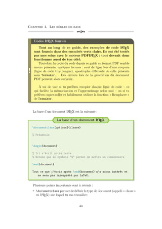 Chapitre 4. Les règles de base
[a
!
Codes L
A
TEX fournis
Tout au long de ce guide, des exemples de code L
A
TEX
sont fournis dans des encadrés verts clairs. Ils ont été testés
par mes soins avec le moteur PDFL
A
TEX : tout devrait donc
fonctionner aussi de ton côté.
Toutefois, la copie du code depuis ce guide au format PDF semble
encore présenter quelques lacunes : saut de ligne lors d’une coupure
(ligne de code trop longue), apostrophe différente de celle présente
sous Texmaker. . .. Des erreurs lors de la génération du document
PDF peuvent alors survenir.
À toi de voir si tu préfères recopier chaque ligne de code – ce
qui facilite la mémorisation et l’apprentissage selon moi – ou si tu
préfères copier-coller et habilement utiliser la fonction « Remplacer »
de Texmaker.
La base d’un document L
A
TEX est la suivante :
La base d’un document L
A
TEX
documentclass[options]{classe}
% Préambule
begin{document}
% Ici s'écrit notre texte
% Notons que le symbole "%" permet de mettre un commentaire
end{document}
Tout ce que j'écris après end{document} n'a aucun intérêt et
ne sera pas interprété par LaTeX.
Plusieurs points importants sont à retenir :
Õ documentclass permet de définir le type de document (appelé « classe »
en L
A
TEX) sur lequel tu vas travailler ;
33
 