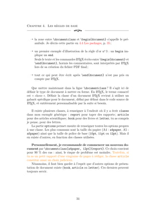 Chapitre 4. Les règles de base
[a
Õ la zone entre documentclass et begin{document} s’appelle le pré-
ambule. Je décris cette partie en 4.4 Les packages, p. 35 ;
Õ un premier exemple d’illustration de la règle d’or no
3 : un begin im-
plique un end.
Seuls le texte et les commandes L
A
TEX écrits entre begin{document} et
end{document}, hormis les commentaires, sont interprétés par L
A
TEX
lors de sa création du fichier PDF final ;
Õ tout ce qui peut être écrit après end{document} n’est pas pris en
compte par L
A
TEX.
Que mettre maintenant dans la ligne documentclass ? Il s’agit ici de
définir le type de document à mettre en forme. En L
A
TEX, le terme consacré
est « classe ». Définir la classe d’un document L
A
TEX revient à utiliser un
gabarit spécifique pour le document, défini par défaut dans le code source de
L
A
TEX, et entièrement personnalisable par la suite si besoin.
Il existe plusieurs classes, à renseigner à l’endroit où il y a écrit classe
dans mon exemple générique : report pour taper des rapports ; article
pour des articles scientifiques ; book pour des livres et letter, tu as compris
je pense, pour des lettres.
La partie options permet ensuite de renseigner toutes les options propres
à une classe. Les plus communs sont la taille du papier (A4 : a4paper, A5 :
a5paper) ainsi que la taille de police de base (10pt, 11pt ou 12pt). Mais il
en existe d’autres, en fonction des classes utilisées.
Personnellement, je recommande de commencer un nouveau do-
cument par documentclass[a4paper, 12pt]{report}. Ce choix convient
pour 90 % des cas : ainsi, le risque de problème est moindre. Toutefois, si
tu as un petit rapport d’une vingtaine de pages à rédiger, la classe article
constitue aussi un choix judicieux.
Néanmoins, il faut bien garder à l’esprit que d’autres options de présen-
tation de document existe (book, article ou letter). Ces derniers peuvent
toujours servir.
34
 