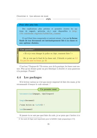 Chapitre 4. Les règles de base
[a
Pour aller plus loin
Des explications plus précises et poussées (toutes les op-
tions de report, article, etc.) sont disponibles à http:
//fr.wikibooks.org/wiki/LaTeX/Les_classes.
Ce qu’il faut bien comprendre et surtout retenir, c’est que la forme
finale de ton document est intrinsèquement liée à sa classe et
aux options choisies.
!
Une question ?
« Et si je veux changer la police en 14pt, comment faire ? »
Ah, je vois que le fond de la classe suit. J’aborde ce point en 5.2
Un peu de mise en forme, p. 43.
C’est bon ? Toujours là ? Tu verras, avec de la pratique, les bases vont ren-
trer. Plus qu’un dernier point un peu théorique à aborder et nous passerons
à la pratique. Promis !
4.4 Les packages
Si le lecteur curieux ne s’est pas encore empressé de faire des essais, je lui
recommande d’essayer le code suivant : 2
Un premier essai
documentclass[a4paper, 12pt]{report}
begin{document}
J'aime écrire en LaTeX{} !
end{document}
Si jamais tu ne sais pas quoi faire du code, je ne peux que t’inviter à te
2. Les sauts de ligne sont importants pour la lisibilité (règle pragmatique no
3).
35
 