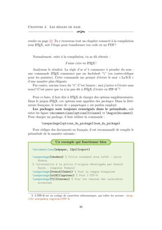 Chapitre 4. Les règles de base
[a
rendre en page 22. Tu y trouveras tout un chapitre consacré à la compilation
sous L
A
TEX, soit l’étape pour transformer ton code en un PDF !
Normalement, suite à la compilation, tu as dû obtenir :
J’aime crire en L
A
TEX !
Analysons le résultat. La règle d’or no
1 commence à prendre du sens :
une commande L
A
TEX commence par un backslash “” (ou contre-oblique
pour les puristes). Cette commande me permet d’écrire le mot « LaTeX »
d’une manière plus élégante.
Par contre, aucune trace du “é”. C’est bizarre : moi j’arrive à l’écrire sans
souci ! C’est parce que tu n’as pas dit à L
A
TEX d’écrire en UTF-8 3
!
Pour ce faire, il faut dire à L
A
TEX de charger des options supplémentaires.
Dans le jargon L
A
TEX, ces options sont appelées des packages. Dans la litté-
rature française, le terme de « paquetages » est parfois employé.
Les packages sont toujours renseignés dans le préambule, soit
entre les lignes documentclass[options]{classe} et begin{document}.
Pour charger un package, il faut utiliser la commande :
usepackage[options_du_package]{nom_du_package}
Pour rédiger des documents en français, il est recommandé de remplir le
préambule de la manière suivante :
Un exemple qui fonctionne bien
documentclass[a4paper, 12pt]{report}
usepackage{lmodern} % Police standard sous LaTeX : Latin
Modern
% (alternative à la police d'origine développée par Donald
Knuth : Computer Modern)
usepackage[french]{babel} % Pour la langue fran
¸
caise
usepackage[utf8]{inputenc} % Pour l'UTF-8
usepackage[T1]{fontenc} % Pour les césures des caractères
accentués
3. L’UTF-8 est un codage de caractères informatiques, qui tolère les accents : http:
//fr.wikipedia.org/wiki/UTF-8.
36
 