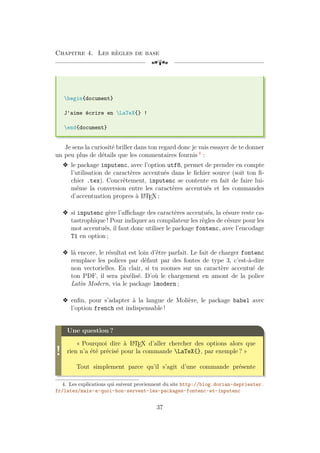 Chapitre 4. Les règles de base
[a
begin{document}
J'aime écrire en LaTeX{} !
end{document}
Je sens la curiosité briller dans ton regard donc je vais essayer de te donner
un peu plus de détails que les commentaires fournis 4
:
v le package inputenc, avec l’option utf8, permet de prendre en compte
l’utilisation de caractères accentués dans le fichier source (soit ton fi-
chier .tex). Concrètement, inputenc se contente en fait de faire lui-
même la conversion entre les caractères accentués et les commandes
d’accentuation propres à L
A
TEX ;
v si inputenc gère l’affichage des caractères accentués, la césure reste ca-
tastrophique ! Pour indiquer au compilateur les règles de césure pour les
mot accentués, il faut donc utiliser le package fontenc, avec l’encodage
T1 en option ;
v là encore, le résultat est loin d’être parfait. Le fait de charger fontenc
remplace les polices par défaut par des fontes de type 3, c’est-à-dire
non vectorielles. En clair, si tu zoomes sur un caractère accentué de
ton PDF, il sera pixélisé. D’où le chargement en amont de la police
Latin Modern, via le package lmodern ;
v enfin, pour s’adapter à la langue de Molière, le package babel avec
l’option french est indispensable !
!
Une question ?
« Pourquoi dire à L
A
TEX d’aller chercher des options alors que
rien n’a été précisé pour la commande LaTeX{}, par exemple ? »
Tout simplement parce qu’il s’agit d’une commande présente
4. Les explications qui suivent proviennent du site http://blog.dorian-depriester.
fr/latex/mais-a-quoi-bon-servent-les-packages-fontenc-et-inputenc
37
 