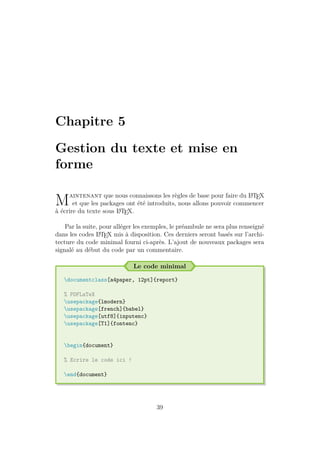 Chapitre 5
Gestion du texte et mise en
forme
Maintenant que nous connaissons les règles de base pour faire du L
A
TEX
et que les packages ont été introduits, nous allons pouvoir commencer
à écrire du texte sous L
A
TEX.
Par la suite, pour alléger les exemples, le préambule ne sera plus renseigné
dans les codes L
A
TEX mis à disposition. Ces derniers seront basés sur l’archi-
tecture du code minimal fourni ci-après. L’ajout de nouveaux packages sera
signalé au début du code par un commentaire.
Le code minimal
documentclass[a4paper, 12pt]{report}
% PDFLaTeX
usepackage{lmodern}
usepackage[french]{babel}
usepackage[utf8]{inputenc}
usepackage[T1]{fontenc}
begin{document}
% Ecrire le code ici !
end{document}
39
 