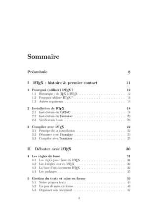 Sommaire
Préambule 8
I L
A
TEX : histoire & premier contact 11
1 Pourquoi (utiliser) L
A
TEX ? 12
1.1 Historique : de TEX à L
A
TEX . . . . . . . . . . . . . . . . . . . 12
1.2 Pourquoi utiliser L
A
TEX ? . . . . . . . . . . . . . . . . . . . . . 14
1.3 Autres arguments . . . . . . . . . . . . . . . . . . . . . . . . . 16
2 Installation de L
A
TEX 18
2.1 Installation de MiKTeX . . . . . . . . . . . . . . . . . . . . . . 18
2.2 Installation de Texmaker . . . . . . . . . . . . . . . . . . . . . 20
2.3 Vérification finale . . . . . . . . . . . . . . . . . . . . . . . . . 20
3 Compiler avec L
A
TEX 22
3.1 Principe de la compilation . . . . . . . . . . . . . . . . . . . . 22
3.2 Démarrer avec Texmaker . . . . . . . . . . . . . . . . . . . . . 23
3.3 Compiler avec Texmaker . . . . . . . . . . . . . . . . . . . . . 25
II Débuter avec L
A
TEX 30
4 Les règles de base 31
4.1 Les règles pour faire du L
A
TEX . . . . . . . . . . . . . . . . . . 31
4.2 Les 3 règles d’or en L
A
TEX . . . . . . . . . . . . . . . . . . . . 32
4.3 La base d’un document L
A
TEX . . . . . . . . . . . . . . . . . . 32
4.4 Les packages . . . . . . . . . . . . . . . . . . . . . . . . . . . . 35
5 Gestion du texte et mise en forme 39
5.1 Notre premier texte . . . . . . . . . . . . . . . . . . . . . . . . 40
5.2 Un peu de mise en forme . . . . . . . . . . . . . . . . . . . . . 43
5.3 Organiser son document . . . . . . . . . . . . . . . . . . . . . 47
4
 