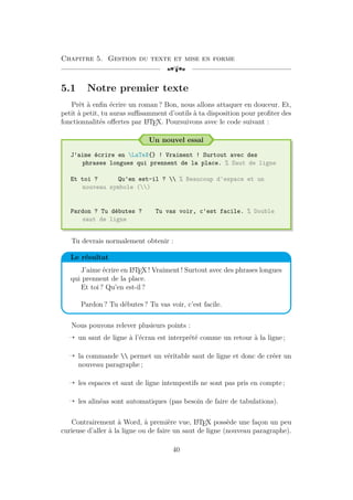 Chapitre 5. Gestion du texte et mise en forme
[a
5.1 Notre premier texte
Prêt à enfin écrire un roman ? Bon, nous allons attaquer en douceur. Et,
petit à petit, tu auras suffisamment d’outils à ta disposition pour profiter des
fonctionnalités offertes par L
A
TEX. Poursuivons avec le code suivant :
Un nouvel essai
J'aime écrire en LaTeX{} ! Vraiment ! Surtout avec des
phrases longues qui prennent de la place. % Saut de ligne
Et toi ? Qu'en est-il ?  % Beaucoup d'espace et un
nouveau symbole ()
Pardon ? Tu débutes ? Tu vas voir, c'est facile. % Double
saut de ligne
Tu devrais normalement obtenir :
Le résultat
J’aime écrire en L
A
TEX ! Vraiment ! Surtout avec des phrases longues
qui prennent de la place.
Et toi ? Qu’en est-il ?
Pardon ? Tu débutes ? Tu vas voir, c’est facile.
Nous pouvons relever plusieurs points :
Õ un saut de ligne à l’écran est interprété comme un retour à la ligne ;
Õ la commande  permet un véritable saut de ligne et donc de créer un
nouveau paragraphe ;
Õ les espaces et saut de ligne intempestifs ne sont pas pris en compte ;
Õ les alinéas sont automatiques (pas besoin de faire de tabulations).
Contrairement à Word, à première vue, L
A
TEX possède une façon un peu
curieuse d’aller à la ligne ou de faire un saut de ligne (nouveau paragraphe).
40
 