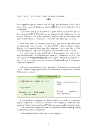 Chapitre 5. Gestion du texte et mise en forme
[a
Mais rappelons que la raison d’être de L
A
TEX est de séparer le fond de la
forme : nous tapons le fond pour laisser L
A
TEX le mettre en forme lors de la
compilation.
Mais l’utilisateur garde le contrôle et peut influer sur la forme grâce à
des commandes L
A
TEX. C’est bien ce qui se passe ici. Si l’utilisateur veut un
retour à la ligne, il doit sauter une ligne dans son code. S’il veut sauter une
ligne, il doit utiliser la commande  et sauter une ligne dans son code.
Nous avons aussi pu remarquer que L
A
TEX gère tous les problèmes liés
à l’espacement entre les mots. Il est donc inutile de faire un grand nombre
d’espaces ou de saut de ligne pour aérer son texte. Encore une fois, ce n’est
pas la politique de L
A
TEX et il faut passer par des commandes si besoin.
Si le saut de ligne est disponible grâce à la commande  – qui, au pas-
sage, est cumulable –, l’utilisateur peut jouer sur l’espacement vertical grâce
à la commande vspace{longueur}, avec v pour vertical et space pour es-
pace. Il en va de même pour un espacement horizontal avec la commande
hspace{longueur}.
La longueur est totalement libre, à condition de renseigner correctement
l’unité : 13mm ou 215pt, par exemple. Concrètement, nous pouvons procéder
de la manière suivante :
Gérer l’espacement
J'aime toujours écrire en LaTeX
{}.
vspace{1cm}
Surtout hspace{8mm} quand je
laisse du blanc !
J’aime toujours écrire en
L
A
TEX.
Surtout quand je
laisse du blanc !
Si j’ai rapidement annoncé qu’il était possible de cumuler la commande
 pour engendrer la création de plusieurs sauts de ligne, il existe aussi une
longueur 1
définie nativement sous L
A
TEX et qui correspond à un saut de ligne.
Cette longueur est disponible grâce à la commande baselineskip. Voyons
son utilisation sur un cas pratique :
1. Nous aurons l’occasion de revenir sur ce point en page 96.
41
 