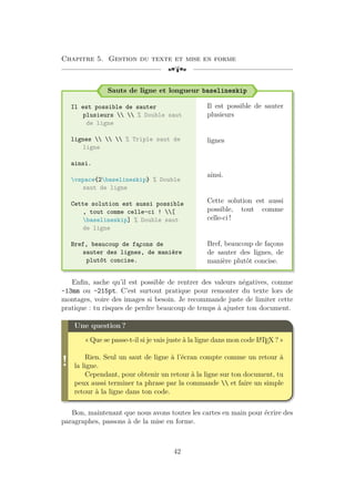 Chapitre 5. Gestion du texte et mise en forme
[a
Sauts de ligne et longueur baselineskip
Il est possible de sauter
plusieurs   % Double saut
de ligne
lignes    % Triple saut de
ligne
ainsi.
vspace{2baselineskip} % Double
saut de ligne
Cette solution est aussi possible
, tout comme celle-ci ! [
baselineskip] % Double saut
de ligne
Bref, beaucoup de fa
¸
cons de
sauter des lignes, de manière
plutôt concise.
Il est possible de sauter
plusieurs
lignes
ainsi.
Cette solution est aussi
possible, tout comme
celle-ci !
Bref, beaucoup de façons
de sauter des lignes, de
manière plutôt concise.
Enfin, sache qu’il est possible de rentrer des valeurs négatives, comme
-13mm ou -215pt. C’est surtout pratique pour remonter du texte lors de
montages, voire des images si besoin. Je recommande juste de limiter cette
pratique : tu risques de perdre beaucoup de temps à ajuster ton document.
!
Une question ?
« Que se passe-t-il si je vais juste à la ligne dans mon code L
A
TEX ? »
Rien. Seul un saut de ligne à l’écran compte comme un retour à
la ligne.
Cependant, pour obtenir un retour à la ligne sur ton document, tu
peux aussi terminer ta phrase par la commande  et faire un simple
retour à la ligne dans ton code.
Bon, maintenant que nous avons toutes les cartes en main pour écrire des
paragraphes, passons à de la mise en forme.
42
 